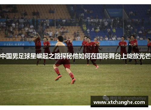 中国男足球星崛起之路探秘他如何在国际舞台上绽放光芒