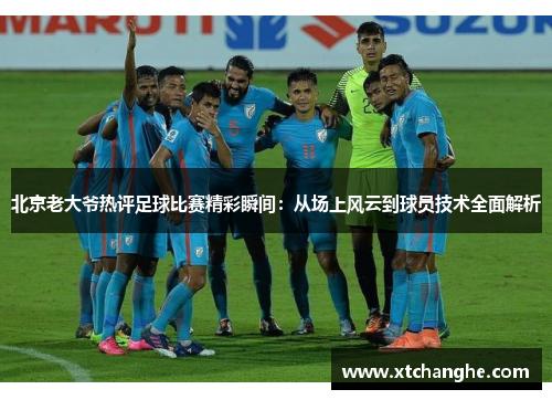 北京老大爷热评足球比赛精彩瞬间：从场上风云到球员技术全面解析